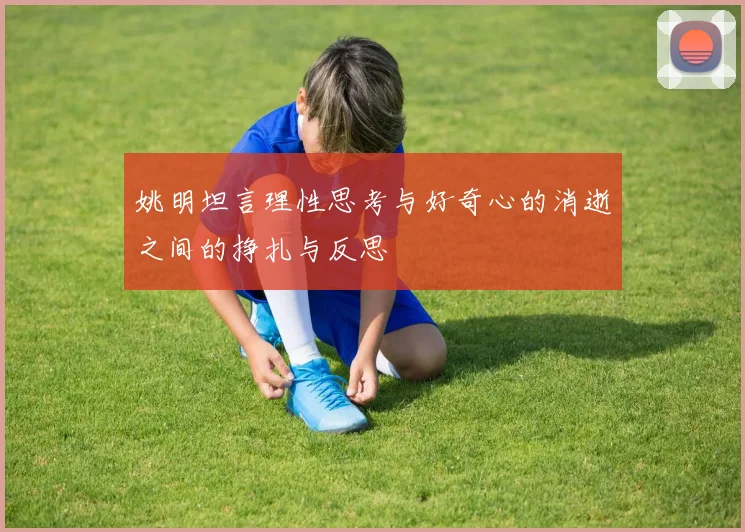 姚明坦言理性思考与好奇心的消逝之间的挣扎与反思